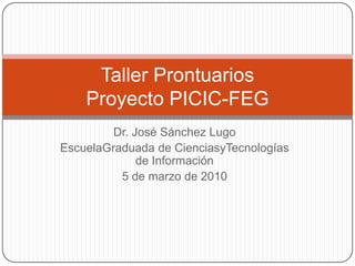 Dr. José Sánchez Lugo EscuelaGraduada de CienciasyTecnologías de Información 5 de marzo de 2010 Taller ProntuariosProyecto PICIC-FEG 