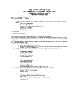 I.E.D MIGUEL ANTONIO CARO<br />TALLER LENGUA CASTELLANA  Grados 7° y 8°<br />DOCENTE: CAROLINA CAMPO<br />TERCER PERIODO 2010<br />TALLER VERSO Y PROSA<br />En carteleras con letra grande escriba y pegue los siguientes textos para que todos los alumnos puedan leerlos:<br />Don Lápiz y Doña ReglaDon Lápiz y Doña Regla se ponen a discutir,La cartera que los guarda se abre y echa a reír.Rodaron por la calzada;Doña regla estornudó (...)M.R. Cipriota<br />En otra cartelera:La batalla de la cartuchera<br />Esta es una historia de intriga. Sucedió hace mucho, o muy poco, aún no se sabe. Todo comenzó en una amplia y espaciosa cartuchera, la dueña de casa era la regla. Se paseaba alegre por todo su territorio, jugaba, dormía e incluso tenía tiempo para hacer bromas. De vez en cuando salía a pasear de la mano de su dueño. Pero un día todo cambió, el espacio se redujo porque un intruso flaco, con sombrero y cara de quot;
yo no fuiquot;
, se instaló en la cartuchera como amo y señor.<br />Responder las siguientes preguntas:<br />¿El tema de los dos textos es el mismo?<br />¿Qué diferencias encuentran entre la forma como se cuenta la historia en cada uno de los textos? Realice un CUADRO COMPARATIVO.<br />Identifique el número de versos y estrofas de la siguiente retahíla, escribiendo al lado el numero:<br />La plaza tiene una torreLa plaza tiene una torre, La torre tiene un balcón El balcón tiene una dama La dama una blanca flor. Ha pasado un caballero -quién sabe por qué pasó-, y se ha llevado la plaza con su torre y su balcón, con su balcón y su dama, su dama y su blanca flor. Antonio Machado, Ediciones Colihue, Buenos Aires, 1993.<br />Lea varias veces los trabalenguas y memorícelos. Deben recitarlos oralmente.<br />Mariana Magaña desenmarañará mañana la maraña que enmaraña Mariana Maraña.Erase una vieja teca meca chiribingorda. Si la vieja no hubiera sido teca meca chiribingorda vieja y sorda, tampoco sus hijos hubieran sido tecos mecos, chiribingordos viejos y sordos.<br />