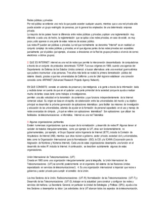 Redes públicas y privadas
Por red pública se entiende una red a la que puede acceder cualquier usuario, mientras que a una red privada sólo
puede acceder un grupo restringido de personas, por lo general los empleados de una determinada empresa
privada.
La mayoría de los países hacen la diferencia entre redes públicas y privadas y aplican una reglamentación muy
diferente a cada una; de hecho, la reglamentación que se aplica a las redes privadas, en caso de existir, es muy
poca y sólo aparece si una parte de estas redes es de acceso público.
Las redes IP pueden ser públicas o privadas. La red que normalmente se denomina "Internet" es en realidad un
conjunto complejo de redes públicas y privadas, en el que algunas partes de las redes privadas son accesibles
parcialmente por el público (por ejemplo, el acceso a direcciones en la Red de grupos privados o el envío de correo
electrónico a dichos grupos).
2: QUE ES INTERNET: internet es una red de redes que permite la interconexión descentralizada de computadoras
a través de un conjunto de protocolos denominado TCP/IP. Tuvo sus orígenes en 1969, cuando una agencia del
Departamento de Defensa de los Estados Unidos comenzó a buscar alternativas ante una eventual guerra atómica
que pudiera incomunicar a las personas. Tres años más tarde se realizó la primera demostración pública del
sistema ideado, gracias a que tres universidades de California y una de Utah lograron establecer una conexión
conocida como ARPANET (Advanced Research Projects Agency Network).
EN QUE CONSISTE: consiste en además de preservar y dar inteligencia a la gente a través de la información dada
y recibida tomar en cuenta de que sin el quitarían una parte primordial de la sociedad porque te ayuda a realizar
mucha de tantas cosas tanto como trabajos a investigaciones.
permiten una alta velocidad en la transmisión de contenidos y que funciona independientemente de la Internet
comercial actual. Su origen se basa en el espíritu de colaboración entre las universidades del mundo y su objetivo
principal es desarrollar la próxima generación de aplicaciones telemáticas para facilitar las misiones de investigación
y educación de las universidades, además de ayudar en la formación de personal capacitado en el uso y manejo de
redes avanzadas de cómputo. ¿A qué se refiere con aplicaciones telemáticas? Son aplicaciones que utilizan las
facilidades de telecomunicaciones e informática. Internet es una red Telemática
3: Algunas organizaciones pertinentes
Existen numerosas organizaciones que se ocupan de la normalización y desarrollo de redes IP. Algunas tienen el
carácter de tratados intergubernamentales, como por ejemplo la UIT, otras son fundamentalmente no
gubernamentales, por ejemplo, el Grupo Especial sobre Ingeniería de Internet (IETF), incluida la Comisión de
Arquitectura de Internet (IAB), mientras que otras reúnen a gobierno, sector privado, sociedad civil y universidades,
tales como la Organización Internacional para la Normalización (ISO), la CEI y la ICANN (Corporación para la
Asignación de Nombres y Números Internet). Cada una de estas organizaciones desempeña una función en el
desarrollo de redes IP, incluida la Internet. A continuación, se describen sucintamente algunas de estas
organizaciones.
Unión Internacional de Telecomunicaciones (UIT)
Creada en 1865 como una organización intergubernamental para la telegrafía, la Unión Internacional de
Telecomunicaciones (UIT) se convirtió posteriormente en el organismo del sistema de las Naciones Unidas
especializado en servicios de telecomunicaciones3, 4. Es una organización internacional e imparcial que reúne a
gobiernos y sector privado para cumplir el cometido de la Unión.
Los tres Sectores de la Unión, Radiocomunicaciones (UIT-R), Normalización de las Telecomunicaciones (UIT-T) y
Desarrollo de las Telecomunicaciones (UIT-D), trabajan en la actualidad para construir y configurar las redes y
servicios del mañana. La Secretaría General, en particular la Unidad de Estrategias y Políticas (SPU), ayuda a los
tres Sectores a desempeñar su labor. Las actividades de la UIT abarcan todos los aspectos de la telecomunicación,
 