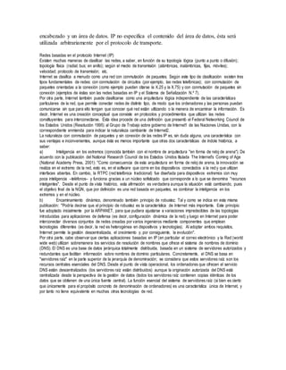 encabezado y un área de datos. IP no especifica el contenido del área de datos, ésta será
utilizada arbitrariamente por el protocolo de transporte.
Redes basadas en el protocolo Internet (IP)
Existen muchas maneras de clasificar las redes, a saber, en función de su topología lógica (punto a punto o difusión);
topología física (radial; bus; en anillo); según el medio de transmisión (alámbricas, inalámbricas, fijas, móviles);
velocidad; protocolo de transmisión; etc.
Internet se clasifica a menudo como una red con conmutación de paquetes. Según este tipo de clasificación existen tres
tipos fundamentales de redes: con conmutación de circuitos (por ejemplo, las redes telefónicas); con conmutación de
paquetes orientadas a la conexión (como ejemplo pueden citarse la X.25 y la X.75) y con conmutación de paquetes sin
conexión (ejemplos de éstas son las redes basadas en IP y el Sistema de Señalización N.º 7).
Por otra parte, Internet también puede clasificarse como una arquitectura lógica independiente de las características
particulares de la red, que permite conectar redes de distinto tipo, de modo que los ordenadores y las personas puedan
comunicarse sin que para ello tengan que conocer qué red están utilizando o la manera de encaminar la información. Es
decir, Internet es una creación conceptual que consiste en protocolos y procedimientos que utilizan las redes
constituyentes para interconectarse. Esta idea procede de una definición que presentó el Federal Networking Council de
los Estados Unidos (Resolución 1995) al Grupo de Trabajo sobre gobierno de Internet1 de las Naciones Unidas, con la
correspondiente enmienda para indicar la naturaleza cambiante de Internet2.
La naturaleza con conmutación de paquetes y sin conexión de las redes IP es, sin duda alguna, una característica con
sus ventajas e inconvenientes, aunque ésta es menos importante que otras dos características de índole histórica, a
saber:
a) Inteligencia en los extremos (conocida también con el nombre de arquitectura "en forma de reloj de arena"). De
acuerdo con la publicación del National Research Council de los Estados Unidos titulada The Internet's Coming of Age
(National Academy Press, 2001): "Como consecuencia de esta arquitectura en forma de reloj de arena, la innovación se
realiza en el extremo de la red, esto es, en el software que corre en los dispositivos conectados a la red y que utilizan
interfaces abiertas. En cambio, la RTPC (red telefónica tradicional) fue diseñada para dispositivos extremos con muy
poca inteligencia –teléfonos– y funciona gracias a un núcleo sofisticado que corresponde a lo que se denomina "recursos
inteligentes". Desde el punto de vista histórico, esta afirmación es verdadera aunque la situación está cambiando, pues
el objetivo final de la NGN, que por definición es una red basada en paquetes, es combinar la inteligencia en los
extremos y en el núcleo.
b) Encaminamiento dinámico, denominado también principio de robustez. Tal y como se indica en esta misma
publicación: "Podría decirse que el principio de robustez es la característica de Internet más importante. Este principio
fue adoptado inicialmente por la ARPANET, para que pudiera ajustarse a variaciones impredecibles de las topologías
introducidas para aplicaciones de defensa (es decir, configuración dinámica de la red) y luego en Internet para poder
interconectar diversos conjuntos de redes creadas por varios ingenieros mediante componentes que emplean
tecnologías diferentes (es decir, la red es heterogénea en dispositivos y tecnologías). Al adoptar ambos requisitos,
Internet permite la gestión descentralizada, el crecimiento y, por consiguiente, la evolución".
Por otra parte, cabe observar que ciertas aplicaciones basadas en IP (en particular el correo electrónico y la Red (world
wide web) utilizan sobremanera los servicios de resolución de nombres que ofrece el sistema de nombres de dominio
(DNS). El DNS es una base de datos jerárquica totalmente distribuida, basada en un sistema de servidores autorizados y
redundantes que facilitan información sobre nombres de dominio particulares. Concretamente, el DNS se basa en
"servidores raíz" en la parte superior de la jerarquía de denominación; se considera que estos servidores raíz son los
recursos centrales esenciales del DNS. Desde el punto de vista operacional, los ordenadores que ofrecen el servicio
DNS están descentralizados (los servidores raíz están distribuidos) aunque la originación autorizada del DNS está
centralizada desde la perspectiva de la gestión de datos (todos los servidores raíz contienen copias idénticas de los
datos que se obtienen de una única fuente central). La función esencial del sistema de servidores raíz (si bien es cierto
que únicamente para el propósito concreto de denominación de ordenadores) es una característica única de Internet, y
por tanto no tiene equivalente en muchas otras tecnologías de red.
 