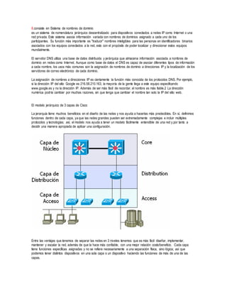 8.consiste en Sistema de nombres de dominio
es un sistema de nomenclatura jerárquico descentralizado para dispositivos conectados a redes IP como Internet o una
red privada. Este sistema asocia información variada con nombres de dominios asignado a cada uno de los
participantes. Su función más importante es "traducir" nombres inteligibles para las personas en identificadores binarios
asociados con los equipos conectados a la red, esto con el propósito de poder localizar y direccionar estos equipos
mundialmente.
El servidor DNS utiliza una base de datos distribuida y jerárquica que almacena información asociada a nombres de
dominio en redes como Internet. Aunque como base de datos el DNS es capaz de asociar diferentes tipos de información
a cada nombre, los usos más comunes son la asignación de nombres de dominio a direcciones IP y la localización de los
servidores de correo electrónico de cada dominio.
La asignación de nombres a direcciones IP es ciertamente la función más conocida de los protocolos DNS. Por ejemplo,
si la dirección IP del sitio Google es 216.58.210.163, la mayoría de la gente llega a este equipo especificando
www.google.es y no la dirección IP. Además de ser más fácil de recordar, el nombre es más fiable.2 La dirección
numérica podría cambiar por muchas razones, sin que tenga que cambiar el nombre tan solo la IP del sitio web.
El modelo jerárquico de 3 capas de Cisco
La jerarquía tiene muchos beneficios en el diseño de las redes y nos ayuda a hacerlas más predecibles. En sí, definimos
funciones dentro de cada capa, ya que las redes grandes pueden ser extremadamente complejas e incluir múltiples
protocolos y tecnologías; así, el modelo nos ayuda a tener un modelo fácilmente entendible de una red y por tanto a
decidir una manera apropiada de aplicar una configuración.
Entre las ventajas que tenemos de separar las redes en 3 niveles tenemos que es más fácil diseñar, implementar,
mantener y escalar la red, además de que la hace más confiable, con una mejor relación costo/beneficio. Cada capa
tiene funciones específicas asignadas y no se refiere necesariamente a una separación física, sino lógica; así que
podemos tener distintos dispositivos en una sola capa o un dispositivo haciendo las funciones de más de una de las
capas.
 