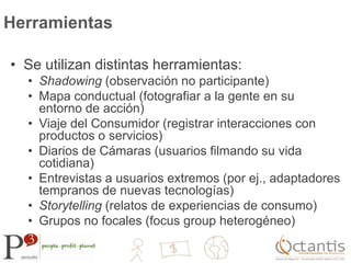 HerramientasSe utilizan distintas herramientas:Shadowing (observación no participante) Mapa conductual (fotografiar a la gente en su entorno de acción)Viaje del Consumidor (registrar interacciones con productos o servicios)Diarios de Cámaras (usuarios filmando su vida cotidiana)Entrevistas a usuarios extremos (por ej., adaptadores tempranos de nuevas tecnologías)Storytelling (relatos de experiencias de consumo)Grupos no focales (focus group heterogéneo)