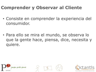 Comprender y Observar al ClienteConsiste en comprender la experiencia del consumidor.Para ello se mira el mundo, se observa lo que la gente hace, piensa, dice, necesita y quiere.