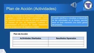 Plan de Acción (Actividades)
10
El poder planificar y visualizar el desarrollo
de las actividades en el tiempo, permite
tener en todo momento una visión global
del proyecto.
Es una herramienta de planificación empleada para
la gestión y control de tareas o proyectos. Como
tal, funciona como una hoja de ruta que establece
la manera en que se organizará, orientará e
implementará el conjunto de tareas necesarias
para la consecución de objetivos y metas.
 