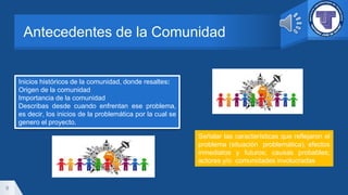 Antecedentes de la Comunidad
9
Inicios históricos de la comunidad, donde resaltes:
Origen de la comunidad
Importancia de la comunidad
Describas desde cuando enfrentan ese problema,
es decir, los inicios de la problemática por la cual se
genero el proyecto.
Señalar las características que reflejaron el
problema (situación problemática), efectos
inmediatos y futuros; causas probables;
actores y/o comunidades involucradas
 