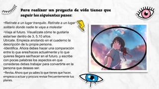 Para realizar un proyecto de vida tienes que
seguir los siguientes pasos:
-Retírate a un lugar tranquilo. Retírate a un lugar
solitario donde nadie te vaya a molestar
-Viaja al futuro. Visualízate cómo te gustaría
estar/ser dentro de 3, 5,10 años.
Ubícate. Empieza anotando en el cuaderno la
descripción de tu propia persona.
-Identifica. Ahora debes hacer una comparación
entre lo que eres/haces actualmente y lo que
quieres llegara ser/hacer en el futuro, y escribe
con pocas palabras los aspectos en que
consideras debes trabajar para convertirte en la
persona que deseas ser.
-Revisa. Ahora que ya sabes lo que tienes que hacer,
empieza a actuar y procura revisar frecuentemente tus
planes.
 