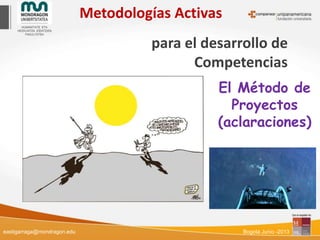 Metodologías Activas
para el desarrollo de
Competencias
El Método de
Proyectos
(aclaraciones)
eastigarraga@mondragon.edu Bogotá Junio -2013
 