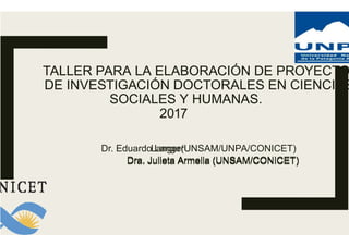 TALLER PARA LA ELABORACIÓN DE PROYECTO
DE INVESTIGACIÓN DOCTORALES EN CIENCIAS
SOCIALES Y HUMANAS.
2017
Dr. Eduardo Langer
Dra. Julieta Armella (UNSAM/CONICET)
TALLER PARA LA ELABORACIÓN DE PROYECTO
DE INVESTIGACIÓN DOCTORALES EN CIENCIAS
SOCIALES Y HUMANAS.
2017
Langer(UNSAM/UNPA/CONICET)
Dra. Julieta Armella (UNSAM/CONICET)
 