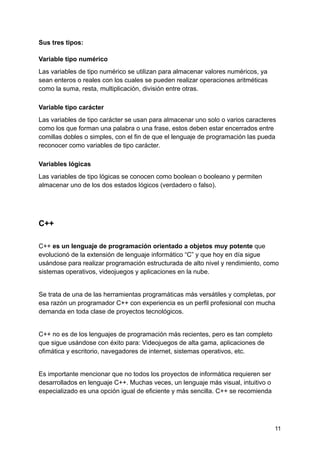 Sus tres tipos:
Variable tipo numérico
Las variables de tipo numérico se utilizan para almacenar valores numéricos, ya
sean enteros o reales con los cuales se pueden realizar operaciones aritméticas
como la suma, resta, multiplicación, división entre otras.
Variable tipo carácter
Las variables de tipo carácter se usan para almacenar uno solo o varios caracteres
como los que forman una palabra o una frase, estos deben estar encerrados entre
comillas dobles o simples, con el fin de que el lenguaje de programación las pueda
reconocer como variables de tipo carácter.
Variables lógicas
Las variables de tipo lógicas se conocen como boolean o booleano y permiten
almacenar uno de los dos estados lógicos (verdadero o falso).
C++
C++ es un lenguaje de programación orientado a objetos muy potente que
evolucionó de la extensión de lenguaje informático “C” y que hoy en día sigue
usándose para realizar programación estructurada de alto nivel y rendimiento, como
sistemas operativos, videojuegos y aplicaciones en la nube.
Se trata de una de las herramientas programáticas más versátiles y completas, por
esa razón un programador C++ con experiencia es un perfil profesional con mucha
demanda en toda clase de proyectos tecnológicos.
C++ no es de los lenguajes de programación más recientes, pero es tan completo
que sigue usándose con éxito para: Videojuegos de alta gama, aplicaciones de
ofimática y escritorio, navegadores de internet, sistemas operativos, etc.
Es importante mencionar que no todos los proyectos de informática requieren ser
desarrollados en lenguaje C++. Muchas veces, un lenguaje más visual, intuitivo o
especializado es una opción igual de eficiente y más sencilla. C++ se recomienda
11
 
