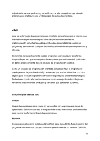 actualmente para proyectos muy específicos y de alta complejidad, por ejemplo
programas de criptocurrencia y videojuegos de realidad aumentada.
Java
Java es un lenguaje de programación de propósito general orientado a objetos, que
fue diseñado específicamente para tener tan pocas dependencias de
implementación como fuera posible permitiendo a desarrolladores escribir un
programa y ejecutarlo en cualquier tipo de dispositivo sin tener que compilarlo una y
otra vez.
Si dominas Java prácticamente puedes programar sobre cualquier plataforma
imaginable por eso que no son pocas las empresas que solicitan cubrir posiciones
en donde el conocimiento de este lenguaje de programación es clave.
Como un lenguaje de programación orientado a objetos (POO) el programador
puede generar fragmentos de código autónomo, que puedan interactuar con otros
objetos para resolver un problema ofreciendo soporte para diferentes tecnologías.
De hecho es común referirse también Java como un conjunto de tecnologías en
referencia a los diferentes productos y versiones que componen su familia.
Sun principios básicos son:
Simple
Una de las ventajas de Java reside en su sencillez con una moderada curva de
aprendizaje. Esto hace que sea el lenguaje más usado en escuelas y universidades
para mostrar los fundamentos de la programación.
Multihilo
Considerando el entorno multithread (multihilo), cada thread (hilo, flujo de control del
programa) representa un proceso individual ejecutándose en un sistema. Cada hilo
12
 