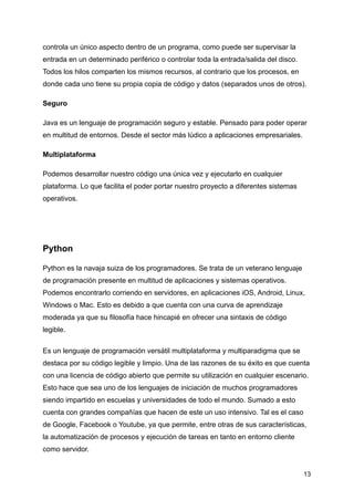 controla un único aspecto dentro de un programa, como puede ser supervisar la
entrada en un determinado periférico o controlar toda la entrada/salida del disco.
Todos los hilos comparten los mismos recursos, al contrario que los procesos, en
donde cada uno tiene su propia copia de código y datos (separados unos de otros).
Seguro
Java es un lenguaje de programación seguro y estable. Pensado para poder operar
en multitud de entornos. Desde el sector más lúdico a aplicaciones empresariales.
Multiplataforma
Podemos desarrollar nuestro código una única vez y ejecutarlo en cualquier
plataforma. Lo que facilita el poder portar nuestro proyecto a diferentes sistemas
operativos.
Python
Python es la navaja suiza de los programadores. Se trata de un veterano lenguaje
de programación presente en multitud de aplicaciones y sistemas operativos.
Podemos encontrarlo corriendo en servidores, en aplicaciones iOS, Android, Linux,
Windows o Mac. Esto es debido a que cuenta con una curva de aprendizaje
moderada ya que su filosofía hace hincapié en ofrecer una sintaxis de código
legible.
Es un lenguaje de programación versátil multiplataforma y multiparadigma que se
destaca por su código legible y limpio. Una de las razones de su éxito es que cuenta
con una licencia de código abierto que permite su utilización en cualquier escenario.
Esto hace que sea uno de los lenguajes de iniciación de muchos programadores
siendo impartido en escuelas y universidades de todo el mundo. Sumado a esto
cuenta con grandes compañías que hacen de este un uso intensivo. Tal es el caso
de Google, Facebook o Youtube, ya que permite, entre otras de sus características,
la automatización de procesos y ejecución de tareas en tanto en entorno cliente
como servidor.
13
 