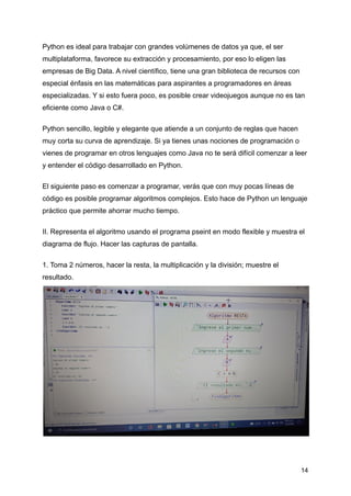 Python es ideal para trabajar con grandes volúmenes de datos ya que, el ser
multiplataforma, favorece su extracción y procesamiento, por eso lo eligen las
empresas de Big Data. A nivel científico, tiene una gran biblioteca de recursos con
especial énfasis en las matemáticas para aspirantes a programadores en áreas
especializadas. Y si esto fuera poco, es posible crear videojuegos aunque no es tan
eficiente como Java o C#.
Python sencillo, legible y elegante que atiende a un conjunto de reglas que hacen
muy corta su curva de aprendizaje. Si ya tienes unas nociones de programación o
vienes de programar en otros lenguajes como Java no te será difícil comenzar a leer
y entender el código desarrollado en Python.
El siguiente paso es comenzar a programar, verás que con muy pocas líneas de
código es posible programar algoritmos complejos. Esto hace de Python un lenguaje
práctico que permite ahorrar mucho tiempo.
II. Representa el algoritmo usando el programa pseint en modo flexible y muestra el
diagrama de flujo. Hacer las capturas de pantalla.
1. Toma 2 números, hacer la resta, la multiplicación y la división; muestre el
resultado.
14
 