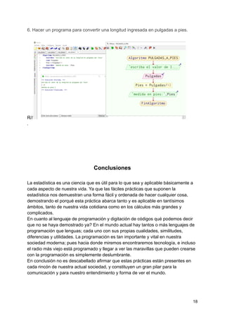 6. Hacer un programa para convertir una longitud ingresada en pulgadas a pies.
R//
.
Conclusiones
La estadística es una ciencia que es útil para lo que sea y aplicable básicamente a
cada aspecto de nuestra vida. Ya que las fáciles prácticas que suponen la
estadística nos demuestran una forma fácil y ordenada de hacer cualquier cosa,
demostrando el porqué esta práctica abarca tanto y es aplicable en tantísimos
ámbitos, tanto de nuestra vida cotidiana como en los cálculos más grandes y
complicados.
En cuanto al lenguaje de programación y digitación de códigos qué podemos decir
que no se haya demostrado ya? En el mundo actual hay tantos o más lenguajes de
programación que lenguas; cada uno con sus propias cualidades, similitudes,
diferencias y utilidades. La programación es tan importante y vital en nuestra
sociedad moderna; pues hacia donde miremos encontraremos tecnología, e incluso
el radio más viejo está programado y llegar a ver las maravillas que pueden crearse
con la programación es simplemente deslumbrante.
En conclusión no es descabellado afirmar que estas prácticas están presentes en
cada rincón de nuestra actual sociedad, y constituyen un gran pilar para la
comunicación y para nuestro entendimiento y forma de ver el mundo.
18
 