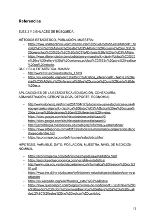 Referencias
EJES 2 Y 3 ENLACES DE BÚSQUEDA:
MÉTODOS ESTADÍSTICO, POBLACIÓN, MUESTRA:
- https://www.unamenlinea.unam.mx/recurso/83050-el-metodo-estadistico#:~:te
xt=El%20m%C3%A9todo%20estad%C3%ADstico%20consiste%20en,%2C%
20presentaci%C3%B3n%2C%20s%C3%ADntesis%20y%20an%C3%A1lisis.
- https://www.diferenciador.com/poblacion-y-muestra/#:~:text=Poblaci%C3%B3
n%20se%20refiere%20al%20universo,poblaci%C3%B3n%20para%20realizar
%20un%20estudio.
QUE ES LA ESTADÍSTICA, RAMAS:
- http://www.hrc.es/bioest/estadis_1.html
- https://es.wikipedia.org/wiki/Estad%C3%ADstica_inferencial#:~:text=La%20e
stad%C3%ADstica%20inferencial%20es%20una,de%20una%20parte%20de
%20esta.
APLICACIONES DE LA ESTADÍSTICA (EDUCACIÓN, CONTADURÍA,
ADMINISTRACIÓN, GERONTOLOGÍA, DEPORTE, ECONOMÍA)
- http://www.eloriente.net/home/2017/04/17/educacion-uso-estadisticas-aula-di
ego-gonzalez-algara/#:~:text=La%20Estad%C3%ADstica%20se%20ocupa%
20de,tomar%20decisiones%20en%20diferentes%20niveles.
- https://sites.google.com/site/historiadelaestadisticaacti/3
- https://sites.google.com/site/historiadelaestadisticaacti/3
- http://gerontologia.maimonides.edu/category/informes-y-estadisticas/
- https://www.efdeportes.com/efd153/estadistica-matematica-preparacion-depo
rtiva-sostenible.htm
- https://economipedia.com/definiciones/estadistica.html
HIPOTESIS, VARIABLE, DATO, POBLACIÓN, MUESTRA, NIVEL DE MEDICIÓN
NOMINAL
- https://economipedia.com/definiciones/hipotesis-estadistica.html
- https://enciclopediaeconomica.com/variable-estadistica/
- http://www.ucla.edu.ve/dac/departamentos/informatica%20I/sesion%20no.%2
01.pdf
- https://www.ine.cl/ine-ciudadano/definiciones-estadisticas/poblacion/que-es-p
oblacion
- https://es.wikipedia.org/wiki/Muestra_estad%C3%ADstica
- https://www.questionpro.com/blog/es/niveles-de-medicion/#:~:text=Nivel%20d
e%20medici%C3%B3n%20nominal&text=Se%20refiere%20a%20la%20cuali
dad,2%2C%20estos%20no%20indican%20cantidad.
19
 