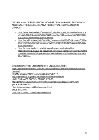 DISTRIBUCIÓN DE FRECUENCIAS: NOMBRE DE LA VARIABLE, FRECUENCIA
ABSOLUTA, FRECUENCIA RELATIVA PORCENTUAL, EQUIVALENCIA DE
GRADOS:
- https://www.uv.es/webgid/Descriptiva/3_distribucin_de_frecuencias.html#:~:te
xt=Las%20distribuciones%20de%20frecuencias%20son,informaci%C3%B3n
%20que%20contienen%20los%20datos.
- https://es.wikipedia.org/wiki/Variable_(programaci%C3%B3n)#:~:text=El%20n
ombre%20de%20la%20variable,la%20informaci%C3%B3n%20exacta%20qu
e%20representa.
- https://economipedia.com/definiciones/frecuencia-absoluta.html
- https://aleph.org.mx/que-es-frecuencia-porcentual-ejemplos#:~:text=La%20fre
cuencia%20relativa%20porcentual%20es,frecuencia%20absoluta%20entre%
20un%20total.
DIFERENCIA ENTRE UN CONTADOR Y UN ACUMULADOR:
https://salomonrt.wordpress.com/2017/08/19/diferencia-entre-un-contador-y-un-acu
mulador/
¿CÓMO DECLARAR UNA VARIABLE EN PSEINT?
http://pseintteoria.hugobrito.net/declaracionDeVariables.pdf
LOS LENGUAJES PUEDEN SER DE 3 TIPOS:
http://contenidos.sucerman.com/nivel1/programacion/unidad2/leccion1.html
¿QUE ES PYTHON?
https://openwebinars.net/blog/que-es-python/
¿QUE ES JAVA?
https://rockcontent.com/es/blog/que-es-java/
20
 
