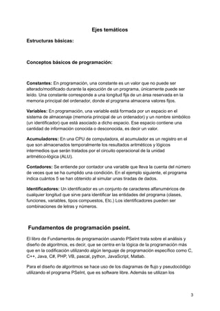 Ejes temáticos
Estructuras básicas:
Conceptos básicos de programación:
Constantes: En programación, una constante es un valor que no puede ser
alterado/modificado durante la ejecución de un programa, únicamente puede ser
leído. Una constante corresponde a una longitud fija de un área reservada en la
memoria principal del ordenador, donde el programa almacena valores fijos.
Variables: En programación, una variable está formada por un espacio en el
sistema de almacenaje (memoria principal de un ordenador) y un nombre simbólico
(un identificador) que está asociado a dicho espacio. Ese espacio contiene una
cantidad de información conocida o desconocida, es decir un valor.
Acumuladores: En una CPU de computadora, el acumulador es un registro en el
que son almacenados temporalmente los resultados aritméticos y lógicos
intermedios que serán tratados por el circuito operacional de la unidad
aritmético-lógica (ALU).
Contadores: Se entiende por contador una variable que lleva la cuenta del número
de veces que se ha cumplido una condición. En el ejemplo siguiente, el programa
indica cuántos 5 se han obtenido al simular unas tiradas de dados.
Identificadores: Un identificador es un conjunto de caracteres alfanuméricos de
cualquier longitud que sirve para identificar las entidades del programa (clases,
funciones, variables, tipos compuestos, Etc.) Los identificadores pueden ser
combinaciones de letras y números.
Fundamentos de programación pseint.
El libro de Fundamentos de programación usando PSeInt trata sobre el análisis y
diseño de algoritmos, es decir, que se centra en la lógica de la programación más
que en la codificación utilizando algún lenguaje de programación específico como C,
C++, Java, C#, PHP, VB, pascal, python, JavaScript, Matlab.
Para el diseño de algoritmos se hace uso de los diagramas de flujo y pseudocódigo
utilizando el programa PSeInt, que es software libre. Además se utilizan los
3
 