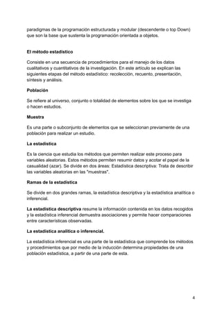 paradigmas de la programación estructurada y modular (descendente o top Down)
que son la base que sustenta la programación orientada a objetos.
El método estadístico
Consiste en una secuencia de procedimientos para el manejo de los datos
cualitativos y cuantitativos de la investigación. En este artículo se explican las
siguientes etapas del método estadístico: recolección, recuento, presentación,
síntesis y análisis.
Población
Se refiere al universo, conjunto o totalidad de elementos sobre los que se investiga
o hacen estudios.
Muestra
Es una parte o subconjunto de elementos que se seleccionan previamente de una
población para realizar un estudio.
La estadística
Es la ciencia que estudia los métodos que permiten realizar este proceso para
variables aleatorias. Estos métodos permiten resumir datos y acotar el papel de la
casualidad (azar). Se divide en dos áreas: Estadística descriptiva: Trata de describir
las variables aleatorias en las "muestras".
Ramas de la estadística
Se divide en dos grandes ramas, la estadística descriptiva y la estadística analítica o
inferencial.
La estadística descriptiva resume la información contenida en los datos recogidos
y la estadística inferencial demuestra asociaciones y permite hacer comparaciones
entre características observadas.
La estadística analítica o inferencial.
La estadística inferencial es una parte de la estadística que comprende los métodos
y procedimientos que por medio de la inducción determina propiedades de una
población estadística, a partir de una parte de esta.
4
 