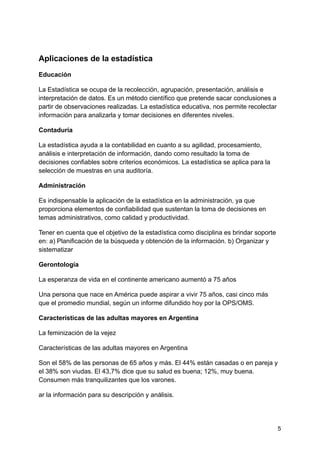 Aplicaciones de la estadística
Educación
La Estadística se ocupa de la recolección, agrupación, presentación, análisis e
interpretación de datos. Es un método científico que pretende sacar conclusiones a
partir de observaciones realizadas. La estadística educativa, nos permite recolectar
información para analizarla y tomar decisiones en diferentes niveles.
Contaduría
La estadística ayuda a la contabilidad en cuanto a su agilidad, procesamiento,
análisis e interpretación de información, dando como resultado la toma de
decisiones confiables sobre criterios económicos. La estadística se aplica para la
selección de muestras en una auditoría.
Administración
Es indispensable la aplicación de la estadística en la administración, ya que
proporciona elementos de confiabilidad que sustentan la toma de decisiones en
temas administrativos, como calidad y productividad.
Tener en cuenta que el objetivo de la estadística como disciplina es brindar soporte
en: a) Planificación de la búsqueda y obtención de la información. b) Organizar y
sistematizar
Gerontología
La esperanza de vida en el continente americano aumentó a 75 años
Una persona que nace en América puede aspirar a vivir 75 años, casi cinco más
que el promedio mundial, según un informe difundido hoy por la OPS/OMS.
Características de las adultas mayores en Argentina
La feminización de la vejez
Características de las adultas mayores en Argentina
Son el 58% de las personas de 65 años y más. El 44% están casadas o en pareja y
el 38% son viudas. El 43,7% dice que su salud es buena; 12%, muy buena.
Consumen más tranquilizantes que los varones.
ar la información para su descripción y análisis.
5
 