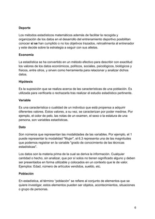 Deporte
Los métodos estadísticos matemáticos además de facilitar la recogida y
organización de los datos en el desarrollo del entrenamiento deportivo posibilitan
conocer si se han cumplido o no los objetivos trazados, retroalimenta al entrenador
y este decide sobre la estrategia a seguir con sus atletas.
Economía
La estadística se ha convertido en un método efectivo para describir con exactitud
los valores de los datos económicos, políticos, sociales, psicológicos, biológicos y
físicos, entre otros, y sirven como herramienta para relacionar y analizar dichos
datos.
Hipótesis
Es la suposición que se realiza acerca de las características de una población. Es
utilizada para verificarla o rechazarla tras realizar el estudio estadístico pertinente.
Variable
Es una característica o cualidad de un individuo que está propensa a adquirir
diferentes valores. Estos valores, a su vez, se caracterizan por poder medirse. Por
ejemplo, el color de pelo, las notas de un examen, el sexo o la estatura de una
persona, son variables estadísticas.
Dato
Son números que representan las modalidades de las variables. Por ejemplo, el 1
puede representar la modalidad "Mujer", el 6.3 representa una de las magnitudes
que podemos registrar en la variable "grado de conocimiento de las técnicas
estadísticas".
Los datos son la materia prima de la cual se deriva la información. Cualquier
cantidad o hecho, sin analizar, que por sí solos no tienen significado alguno y deben
ser presentados en forma utilizable y colocados en un contexto que le de valor.
Ejemplos: Edad, número de artículos vendidos, sueldo, etc.
Población
En estadística, el término “población” se refiere al conjunto de elementos que se
quiere investigar, estos elementos pueden ser objetos, acontecimientos, situaciones
o grupo de personas.
6
 