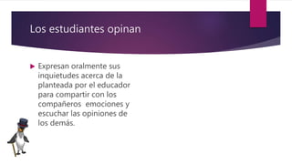 Los estudiantes opinan
 Expresan oralmente sus
inquietudes acerca de la
planteada por el educador
para compartir con los
compañeros emociones y
escuchar las opiniones de
los demás.
 
