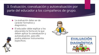  La evaluación debe ser de
carácter formativo y
diagnóstico.
 El educador debe explicar a los
educandos la forma en la que
deben aplicar la coevaluación y
autoevaluación, para ello
podría elaborar instrumentos
específicos.
3. Evaluación, coevaluación y autoevaluación por
parte del educador a los compañeros de grupo.
 