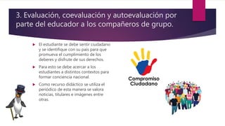  El estudiante se debe sentir ciudadano
y se identifique con su país para que
promueva el cumplimiento de los
deberes y disfrute de sus derechos.
 Para esto se debe acercar a los
estudiantes a distintos contextos para
formar conciencia nacional.
 Como recurso didáctico se utiliza el
periódico de esta manera se valora
noticias, titulares e imágenes entre
otras.
3. Evaluación, coevaluación y autoevaluación por
parte del educador a los compañeros de grupo.
 