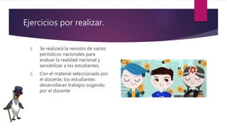 Ejercicios por realizar.
1. Se realizará la revisión de varios
periódicos nacionales para
evaluar la realidad nacional y
sensibilizar a los estudiantes.
2. Con el material seleccionado por
el docente, los estudiantes
desarrollaran trabajos sugerido
por el docente
 