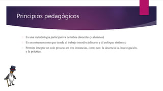 Principios pedagógicos
 Es una metodología participativa de todos (docentes y alumnos)
 Es un entrenamiento que tiende al trabajo interdisciplinario y al enfoque sistémico
 Permite integrar un solo proceso en tres instancias, como son: la docencia la, investigación,
y la práctica.
 