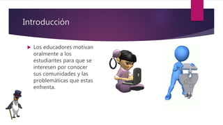 Introducción
 Los educadores motivan
oralmente a los
estudiantes para que se
interesen por conocer
sus comunidades y las
problemáticas que estas
enfrenta.
 