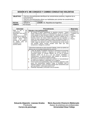 SESIÓN N°2: ME CONOZCO Y CAMBIO CONDUCTAS VIOLENTAS
OBJETIVO: • Que los y las participantes identifiquen las características positivas y negativas de su
comportamiento.
• Que los y las participantes utilicen sus habilidades para cambiar las características
negativas de su comportamiento.
FECHA: 15/5/2014 LUGAR: I.E. República de Argentina
TIEMPO: 40 minutos
Actividad Procedimiento Materiales
Pedir a los y las
participantes que
desarrollen cómo podrían
mejorar otras
características negativas
escritas en la presente
sesión. Estas serán
escritas en su cuaderno
de trabajo para ser
revisadas en la
próxima sesión.
Saludar a los participantes • Cartilla n° 3 :
Conociéndonos
• Cuaderno de
trabajo
• Lapicero
• Tiza
• Pizarra
Se iniciará la sesión presentando la siguiente situación: ““Carlos
estaba reflexionando sobre su comportamiento, ya que su padre la
noche pasada le había llamado la atención, recordaba que su padre
le había dicho que era un irresponsable, impuntual y violento con su
hermano menor. Así mismo Carlos reconocía que era resentido y
celoso. En esos instantes ingresa su madre y ve llorando a Carlos, al
preguntarle, él le cuenta que su padre le había llamado la atención, su
madre, luego de calmarlo, le dice, “Es importante que te des cuenta
que también tienes muchas virtudes entre ellas que eres
comprensivo, inteligente y cariñoso”.
¿Qué hemos observado en esta narración? Debate ¿Cómo se sentirá una
persona que no se acepta físicamente tal como es?
Luego del debate el facilitador explicará la importancia de reconocer
las características positivas y negativas de nuestra conducta. El
conocerse implica un proceso reflexivo por el cual la persona
adquiere noción de su yo y de sus propias cualidades y
características, el autoconocimiento está basado en aprender a
querernos y a conocernos a nosotros mismos.
Se copiará en la pizarra el modelo de la cartilla N° 3: “Conociéndonos”
se indica que la apliquen y desarrollen en su cuaderno.
Formar grupos de 6 participantes, luego el facilitador asignará a cada
grupo una característica negativa. Luego, el facilitador hará la
siguiente pregunta ¿Cómo se podría cambiar esta característica para
que sea positiva?. ¿Qué pasos podrían dar?
Presentan respuestas y comunican como se sienten.
Estuardo Alejandro Lizarazo Grados María Asunción Chamorro Maldonado
Practicante Asesor de prácticas pre profesionales
Carrera de psicología Universidad César Vallejo
 