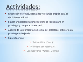 • Reconocer intereses, habiliades y recursos propios para la
decisión vocacional.
• Buscar universidades donde se dicte la licenciatura en
psicología y compararlas entre sí.
• Análisis de la representación social del psicólogo: dibujar a un
psicólogo trabajando.
• Clases teóricas:
• Psicoanálisis (Freud)
• Psicología del Desarrollo.
• Conductivismo (Watson- Skinner)
 