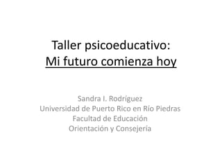 Taller psicoeducativo:
Mi futuro comienza hoy
Sandra I. Rodríguez
Universidad de Puerto Rico en Río Piedras
Facultad de Educación
Orientación y Consejería
 