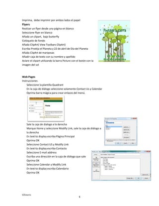 ©Emeric
4
Imprima, debe imprimir por ambos lados el papel
Flyers
Realizar un flyer desde una página en blanco
Seleccione flyer en blanco
Añada un clipart, bajo butterfly
Colóquelo de fondo
Añada ClipArt( View Toolbars ClipArt)
Escriba Protéja el Planeta y 22 de abril de Día del Planeta
Añada ClipArt de mariposas
Añadir caja de texto con su nombre y apellido
Aclare el clipart utilizando la barra Picture con el botón con la
imagen del sol
Web Pages
Instrucciones
Seleccione la plantilla Quadrant
En la caja de diálogo seleccione solamente Contact Us y Calendar
Oprima barra mágica para crear enlaces del menú.
Sale la caja de dialogo a la derecha
Marque Home y seleccione Modify Link, sale la caja de diálogo a
la derecha
En text to display escriba Página Principal
Oprima OK
Seleccione Contact US y Modify Link
En text to display escriba Contacto
Seleccione E-mail address
Escriba una dirección en la caja de diálogo que sale
Oprima OK
Seleccione Calendar y Modify Link
En text to display escriba Calendario
Oprima OK
 