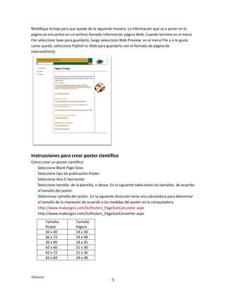 ©Emeric
5
Modifique la hoja para que quede de la siguiente manera. La información que va a poner en la
página se encuentra en un archivo llamado Información página Web. Cuando termine en el menú
File seleccione Save para guardarlo, luego seleccione Web Preview en el menú File y si le gusta
como quedó, seleccione Publish to Web para guardarlo con el formato de página de
Internet(html).
Instrucciones para crear poster científico
Cómo crear un poster científico
Seleccione Blank Page Sizes
Seleccione tipo de publicación-Poster
Seleccione Ansi E Horizontal
Seleccione tamaño de la plantilla, si desea. En la siguiente tabla están los tamaños de acuerdo
al tamaño del poster.
Determinar tamaño del poster. En la siguiente dirección tiene una calculadora para deteminar
el tamaño de la impresión de acuerdo a las medidas del poster en la computadora.
http://www.makesigns.com/SciPosters_PageSizeCalculator.aspx
http://www.makesigns.com/SciPosters_PageSizeConverter.aspx
Tamaño
Poster
Tamaño
Página
36 x 40 18 x 30
36 x 72 24 x 48
36 x 90 18 x 45
42 x 60 21 x 30
42 x 72 21 x 36
42 x 84 24 x 48
 