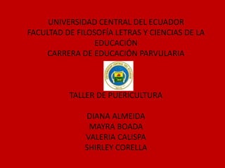 UNIVERSIDAD CENTRAL DEL ECUADOR
FACULTAD DE FILOSOFÍA LETRAS Y CIENCIAS DE LA
EDUCACIÓN
CARRERA DE EDUCACIÓN PARVULARIA
TALLER DE PUERICULTURA
DIANA ALMEIDA
MAYRA BOADA
VALERIA CALISPA
SHIRLEY CORELLA
 