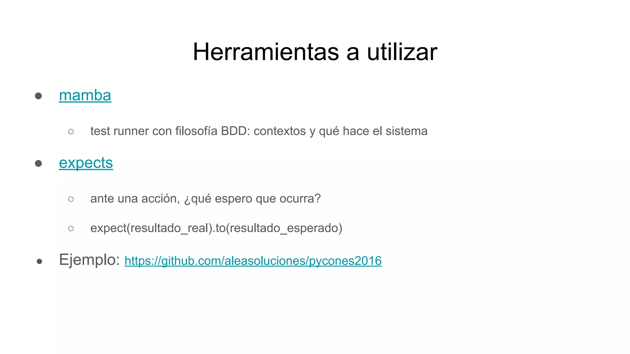 Herramientas a utilizar
● mamba
○ test runner con filosofía BDD: contextos y qué hace el sistema
● expects
○ ante una acción, ¿qué espero que ocurra?
○ expect(resultado_real).to(resultado_esperado)
● Ejemplo: https://github.com/aleasoluciones/pycones2016
 
