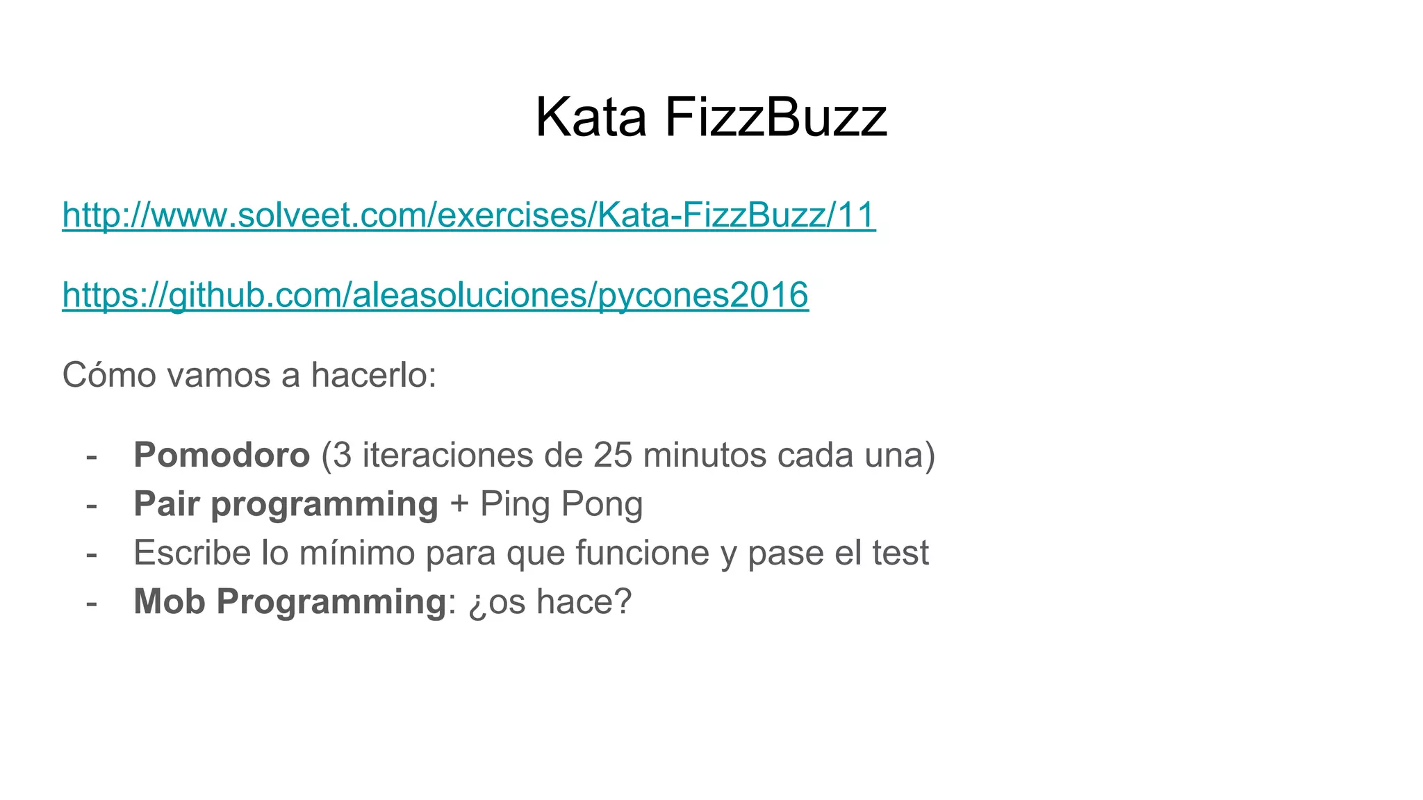 Kata FizzBuzz
http://www.solveet.com/exercises/Kata-FizzBuzz/11
https://github.com/aleasoluciones/pycones2016
Cómo vamos a hacerlo:
- Pomodoro (3 iteraciones de 25 minutos cada una)
- Pair programming + Ping Pong
- Escribe lo mínimo para que funcione y pase el test
- Mob Programming: ¿os hace?
 