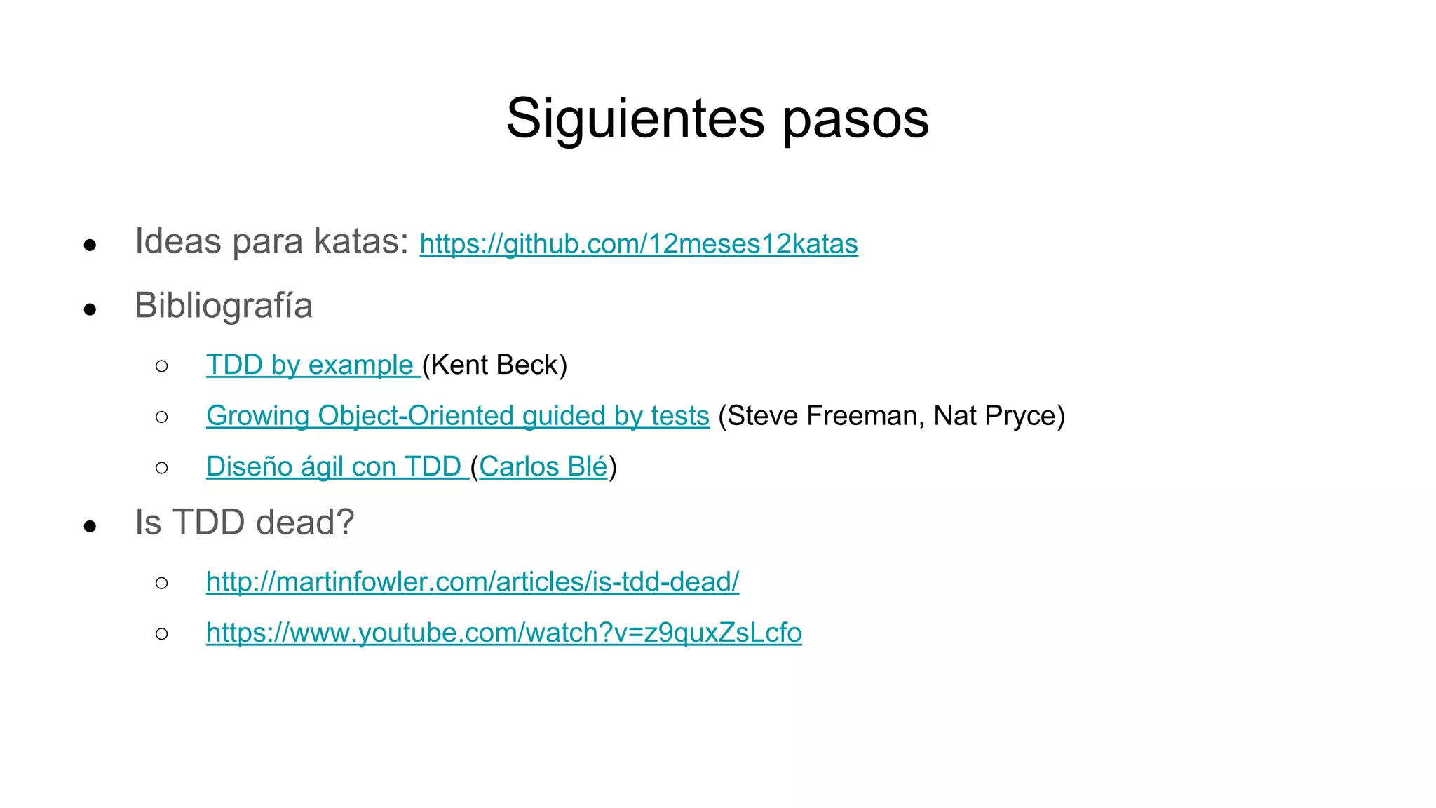 Siguientes pasos
● Ideas para katas: https://github.com/12meses12katas
● Bibliografía
○ TDD by example (Kent Beck)
○ Growing Object-Oriented guided by tests (Steve Freeman, Nat Pryce)
○ Diseño ágil con TDD (Carlos Blé)
● Is TDD dead?
○ http://martinfowler.com/articles/is-tdd-dead/
○ https://www.youtube.com/watch?v=z9quxZsLcfo
 