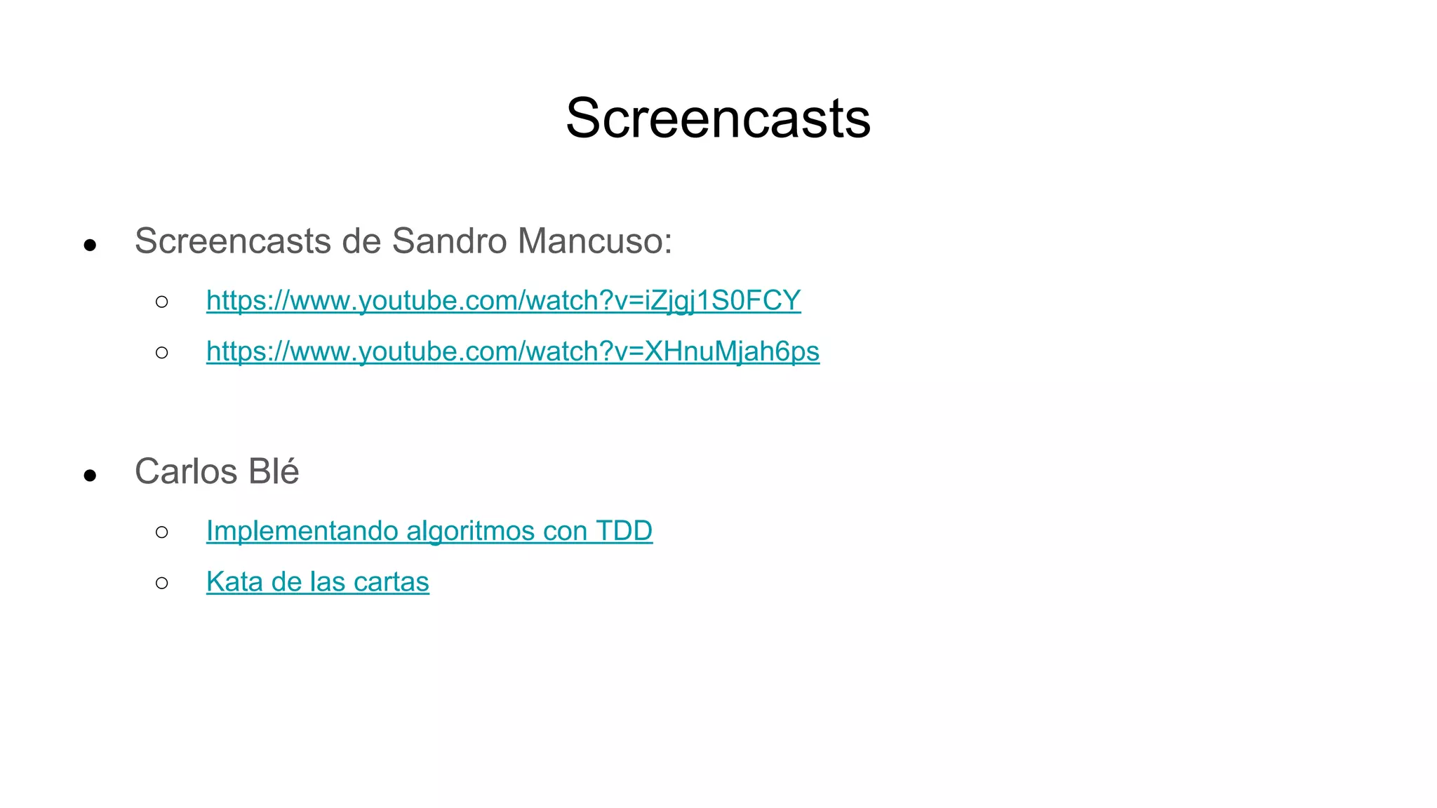 Screencasts
● Screencasts de Sandro Mancuso:
○ https://www.youtube.com/watch?v=iZjgj1S0FCY
○ https://www.youtube.com/watch?v=XHnuMjah6ps
● Carlos Blé
○ Implementando algoritmos con TDD
○ Kata de las cartas
 