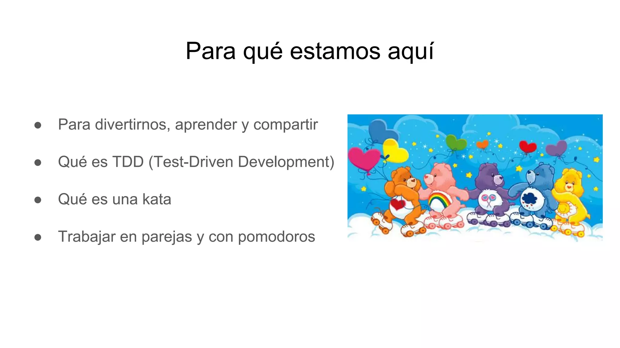 Para qué estamos aquí
● Para divertirnos, aprender y compartir
● Qué es TDD (Test-Driven Development)
● Qué es una kata
● Trabajar en parejas y con pomodoros
 