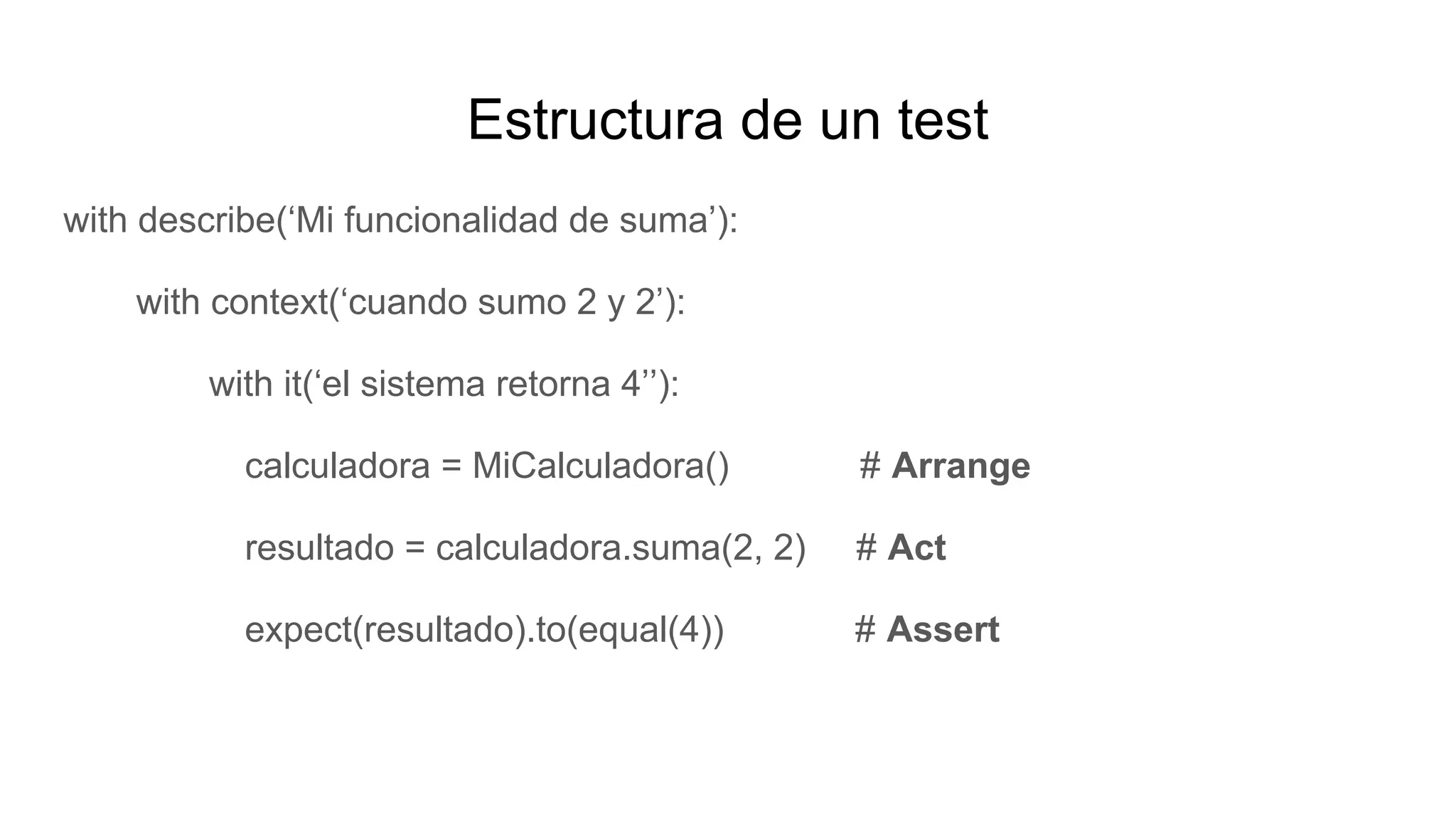 Estructura de un test
with describe(‘Mi funcionalidad de suma’):
with context(‘cuando sumo 2 y 2’):
with it(‘el sistema retorna 4’’):
calculadora = MiCalculadora() # Arrange
resultado = calculadora.suma(2, 2) # Act
expect(resultado).to(equal(4)) # Assert
 