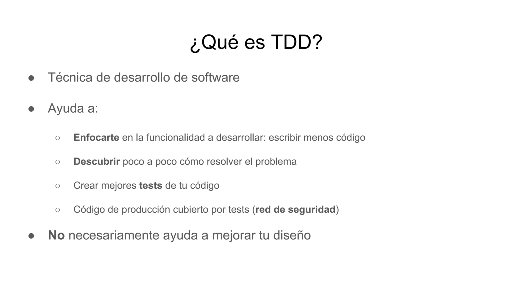 ¿Qué es TDD?
● Técnica de desarrollo de software
● Ayuda a:
○ Enfocarte en la funcionalidad a desarrollar: escribir menos código
○ Descubrir poco a poco cómo resolver el problema
○ Crear mejores tests de tu código
○ Código de producción cubierto por tests (red de seguridad)
● No necesariamente ayuda a mejorar tu diseño
 
