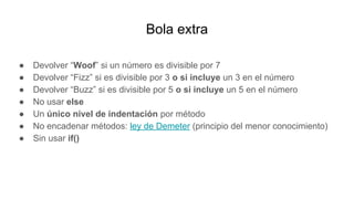 Bola extra
● Devolver “Woof” si un número es divisible por 7
● Devolver “Fizz” si es divisible por 3 o si incluye un 3 en el número
● Devolver “Buzz” si es divisible por 5 o si incluye un 5 en el número
● No usar else
● Un único nivel de indentación por método
● No encadenar métodos: ley de Demeter (principio del menor conocimiento)
● Sin usar if()
 