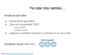Ya casi nos vamos…
Feedback del taller:
● Sensaciones generales
● ¿Qué os ha parecido TDD?
○ ¿Fácil, difícil?
○ ¿Valioso, inútil?
● ¿Alguien se plantea empezar a probarlo en su día a día?
Feedback visual: Niko-niko
Fuente: https://github.com/starmer/team-mood-tracker
 