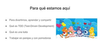 Para qué estamos aquí
● Para divertirnos, aprender y compartir
● Qué es TDD (Test-Driven Development)
● Qué es una kata
● Trabajar en parejas y con pomodoros
 