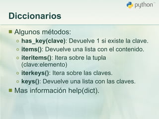 Diccionarios Algunos métodos: has_key(clave) : Devuelve 1 si existe la clave. items() : Devuelve una lista con el contenido. iteritems() : Itera sobre la tupla (clave:elemento) iterkeys() : Itera sobre las claves. keys() : Devuelve una lista con las claves. Mas información help(dict). 
