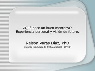¿Qué hace un buen mentor/a?
Experiencia personal y visión de futuro.


      Nelson Varas Díaz, PhD
     Escuela Graduada de Trabajo Social - UPRRP
 