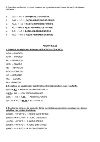8. Complete con formula y nombre moderno las siguientes ecuaciones de formación de algunos
hidróxidos:
a. Li2O + H2O  Li(OH) HIDROXIDO DE LITIO
b. CaO + H2O  Ca(OH)2 HIDROXIDO DE CALCIO
c. Fe2O3 + H2O  Fe(OH)3 HIDROXIDO FERRICO
d. K2O + H2O  K(OH) HIDROXIDO DE POTASIO
e. ZnO + H2O  Zn(OH)2 HIDROXIDO DE ZINC
f. Na2O + H2O  Na(OH) HIDROXIDO DE SODIO
ACIDO Y SALES
1. Clasificar los siguientes ácidos en HIDRACIDOS u OXACIDOS.
H2SO3 -- OXACIDO
H3PO4 -- OXACIDO
HCl --- HIDRACIDO
HCIO3 -- OXACIDO
HBr --- HIDRACIDO
H2Cr04 --- OXACIDO
H2S --- HIDRACIDO
HIO4 --- OXACIDO
HI --- HIDRACIDO
2. Completar las ecuaciones y escribir el nombre tradicional del ácido resultante.
a) SO2 + H2O = H2SO3 ACIDO HIPOSULFURICO
b) CO2 + H20 = H2CO3 ACIDO CARBONICO
c) S03 + H2O = H2SO4 ACIDO SULFURICO
d) CL2O5 + H2O = HClO3 ACIDO CLORICO
3 .Escribir los números de oxidación de los elementos que componen los siguientes ácidos
oxácidos y su nombre tradicional.
a) HCIO3  H+1
CL+5
O-2
3  ACIDO CLORHIDRICO
b) H2CO3  H+1
2C+4
O-2
3  ACIDO CARBONICO
c) H3BO3  H+1
3B+3
O-2
3  ACIDO BORICO
d) H2SO3  H+1
2S+4
O-2
3  ACIDO SULFUROSO
e) HNO3  H+1
N+5
O-2
3  ACIDO PERNITRICO
 