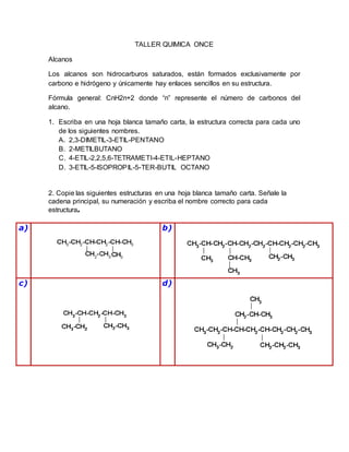 TALLER QUIMICA ONCE
Alcanos
Los alcanos son hidrocarburos saturados, están formados exclusivamente por
carbono e hidrógeno y únicamente hay enlaces sencillos en su estructura.
Fórmula general: CnH2n+2 donde “n” represente el número de carbonos del
alcano.
1. Escriba en una hoja blanca tamaño carta, la estructura correcta para cada uno
de los siguientes nombres.
A. 2,3-DIMETIL-3-ETIL-PENTANO
B. 2-METILBUTANO
C. 4-ETIL-2,2,5,6-TETRAMETI-4-ETIL-HEPTANO
D. 3-ETIL-5-ISOPROPIL-5-TER-BUTIL OCTANO
2. Copie las siguientes estructuras en una hoja blanca tamaño carta. Señale la
cadena principal, su numeración y escriba el nombre correcto para cada
estructura.
a) b)
c) d)
 