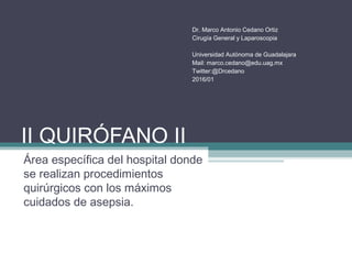 II QUIRÓFANO II
Área específica del hospital donde
se realizan procedimientos
quirúrgicos con los máximos
cuidados de asepsia.
Dr. Marco Antonio Cedano Ortiz
Cirugía General y Laparoscopia
Universidad Autónoma de Guadalajara
Mail: marco.cedano@edu.uag.mx
Twitter:@Drcedano
2016/01
 